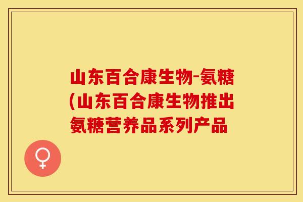 山东百合康生物-氨糖(山东百合康生物推出氨糖营养品系列产品