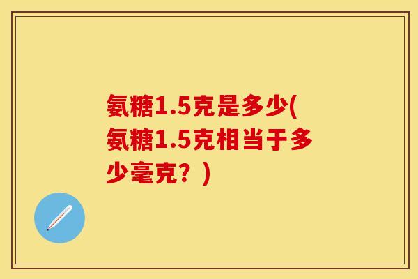 氨糖1.5克是多少(氨糖1.5克相当于多少毫克?) 氨糖1.5克是多少(氨糖1.5克相当于多少毫克?)