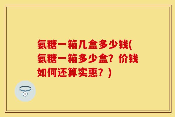 氨糖一箱几盒多少钱(氨糖一箱多少盒？价钱如何还算实惠？)