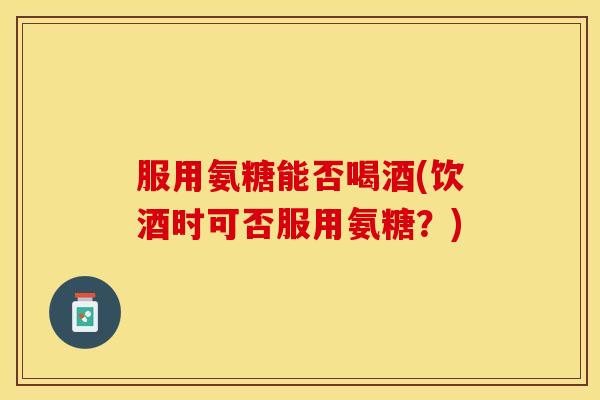 服用氨糖能否喝酒(饮酒时可否服用氨糖？)