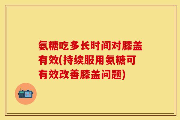 氨糖吃多长时间对膝盖有效(持续服用氨糖可有效改善膝盖问题)