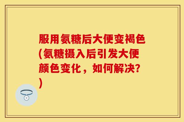 服用氨糖后大便变褐色(氨糖摄入后引发大便颜色变化，如何解决？)