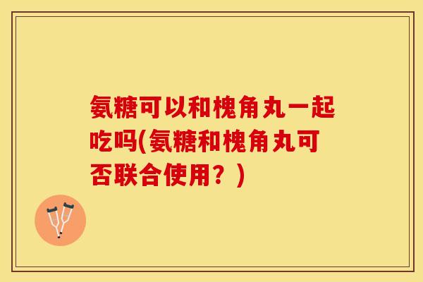 氨糖可以和槐角丸一起吃吗(氨糖和槐角丸可否联合使用？)