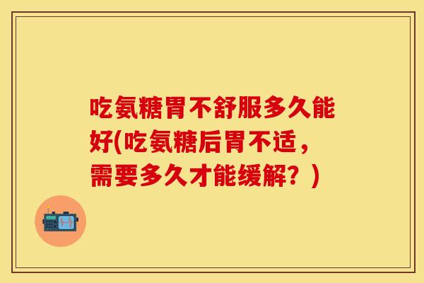 吃氨糖胃不舒服多久能好(吃氨糖后胃不适，需要多久才能缓解？)