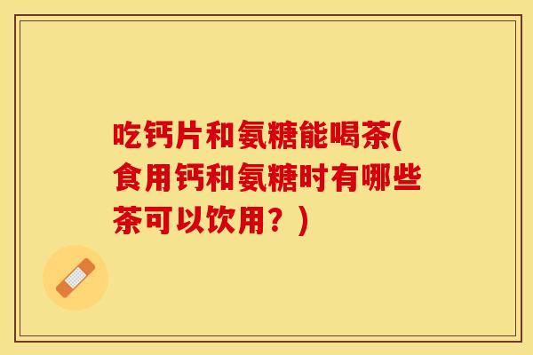 吃钙片和氨糖能喝茶(食用钙和氨糖时有哪些茶可以饮用？)