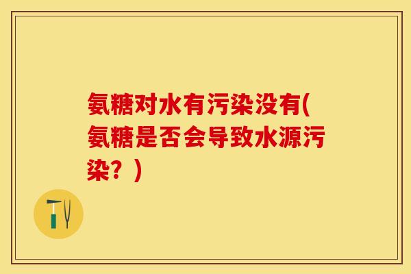 氨糖对水有污染没有(氨糖是否会导致水源污染？)