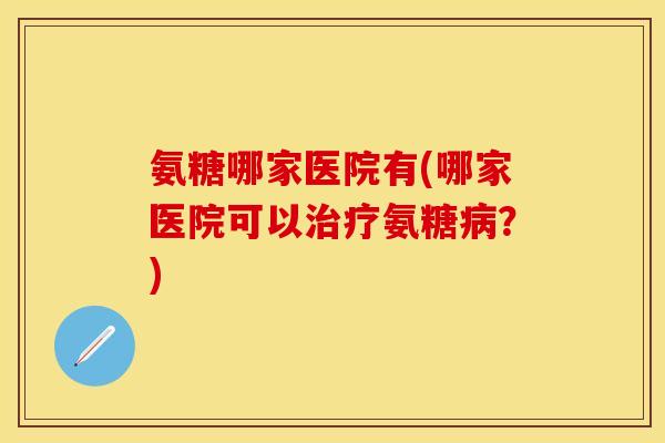 氨糖哪家医院有(哪家医院可以治疗氨糖病？)