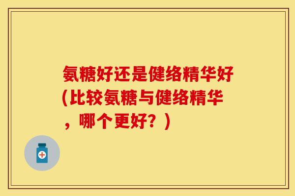氨糖好还是健络精华好(比较氨糖与健络精华，哪个更好？)