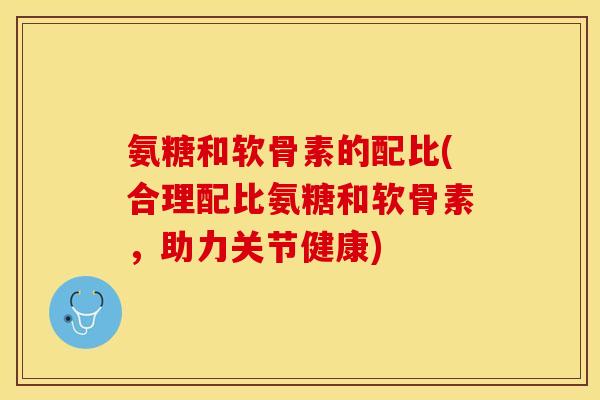 氨糖和软骨素的配比(合理配比氨糖和软骨素，助力关节健康)