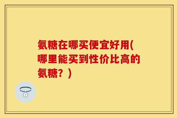 氨糖在哪买便宜好用(哪里能买到性价比高的氨糖？)