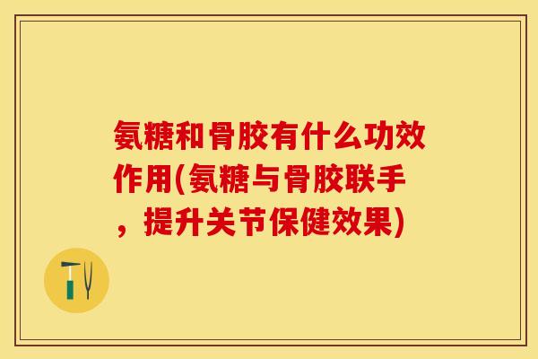 氨糖和骨胶有什么功效作用(氨糖与骨胶联手，提升关节保健效果)
