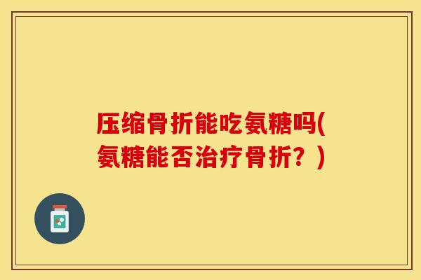 压缩骨折能吃氨糖吗(氨糖能否治疗骨折？)