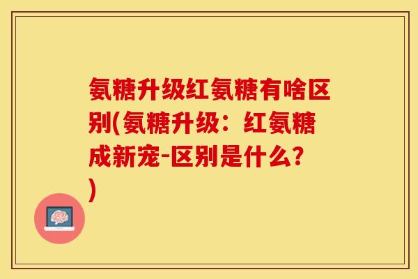 氨糖升级红氨糖有啥区别(氨糖升级：红氨糖成新宠-区别是什么？)