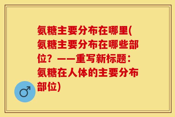 氨糖主要分布在哪里(氨糖主要分布在哪些部位?——重写新标题:氨糖在人体的主要分布部位) 氨糖主要分布在哪里(氨糖主要分布在哪些部位?——重写新标题:氨糖在人体的主要分布部位)