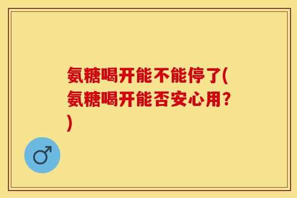 氨糖喝开能不能停了(氨糖喝开能否安心用？)
