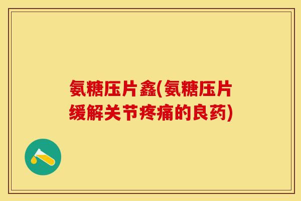 氨糖压片鑫(氨糖压片缓解关节疼痛的良药) 氨糖压片鑫(氨糖压片缓解关节疼痛的良药)