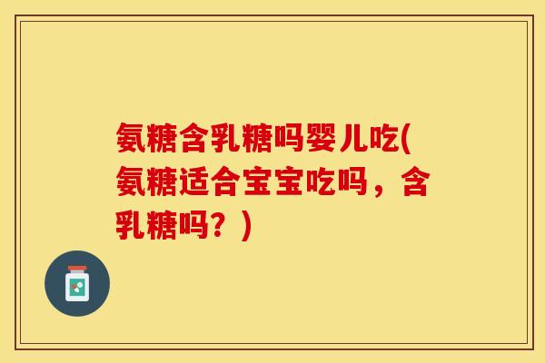 氨糖含乳糖吗婴儿吃(氨糖适合宝宝吃吗，含乳糖吗？)