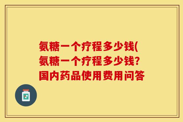氨糖一个疗程多少钱(氨糖一个疗程多少钱？国内药品使用费用问答