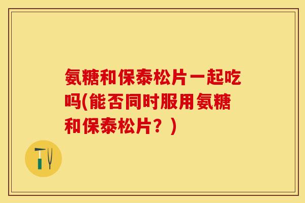氨糖和保泰松片一起吃吗(能否同时服用氨糖和保泰松片?) 氨糖和保泰松片一起吃吗(能否同时服用氨糖和保泰松片?)