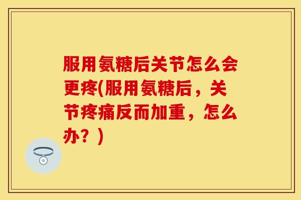 服用氨糖后关节怎么会更疼(服用氨糖后，关节疼痛反而加重，怎么办？)