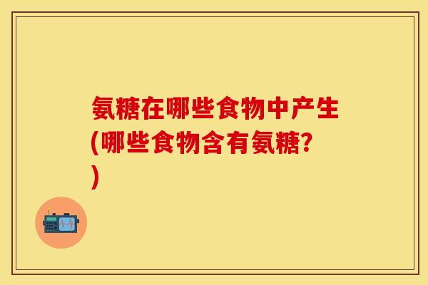 氨糖在哪些食物中产生(哪些食物含有氨糖？)