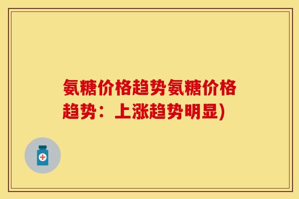 氨糖价格趋势氨糖价格趋势：上涨趋势明显)