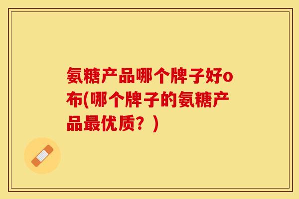 氨糖产品哪个牌子好o布(哪个牌子的氨糖产品最优质?) 氨糖产品哪个牌子好o布(哪个牌子的氨糖产品最优质?)
