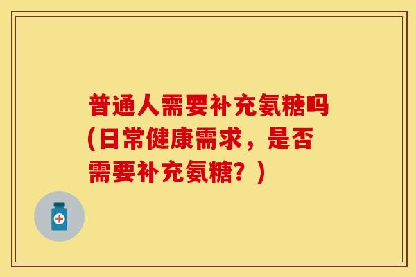 普通人需要补充氨糖吗(日常健康需求，是否需要补充氨糖？)