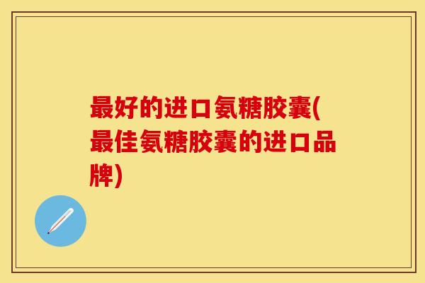 最好的进口氨糖胶囊(最佳氨糖胶囊的进口品牌) 最好的进口氨糖胶囊(最佳氨糖胶囊的进口品牌)