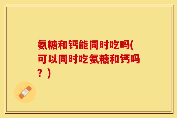 氨糖和钙能同时吃吗(可以同时吃氨糖和钙吗？)