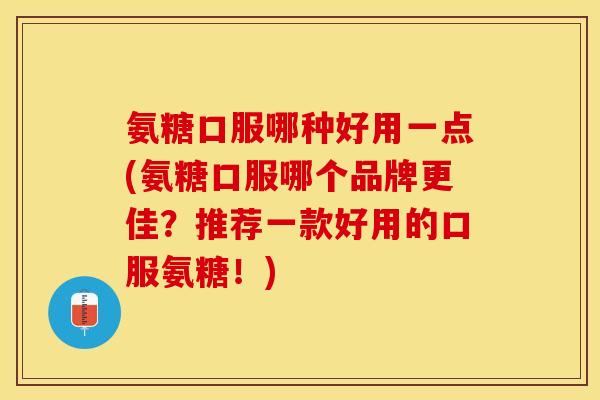 氨糖口服哪种好用一点(氨糖口服哪个品牌更佳？推荐一款好用的口服氨糖！)