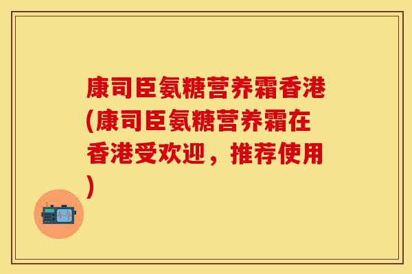 康司臣氨糖营养霜香港(康司臣氨糖营养霜在香港受欢迎，推荐使用)