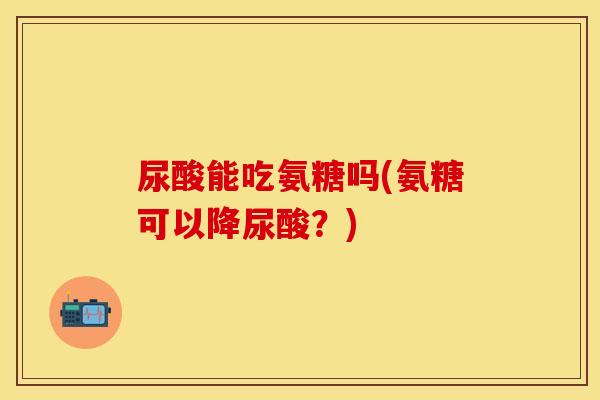 尿酸能吃氨糖吗(氨糖可以降尿酸？)