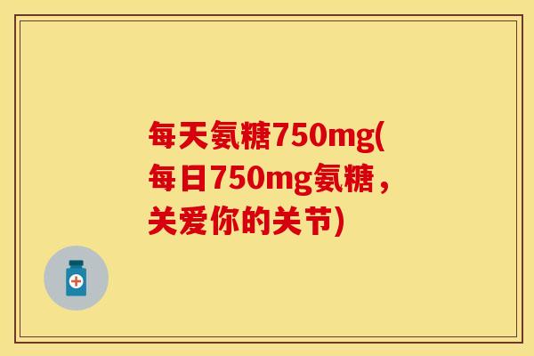 每天氨糖750mg(每日750mg氨糖，关爱你的关节)