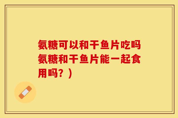 氨糖可以和干鱼片吃吗氨糖和干鱼片能一起食用吗？)