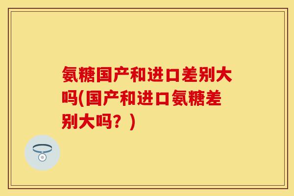氨糖国产和进口差别大吗(国产和进口氨糖差别大吗？)