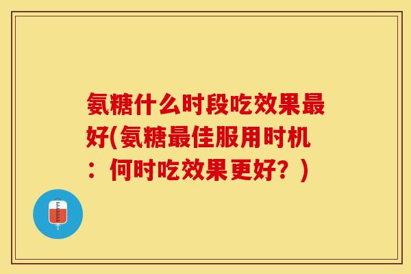 氨糖什么时段吃效果最好(氨糖最佳服用时机：何时吃效果更好？)