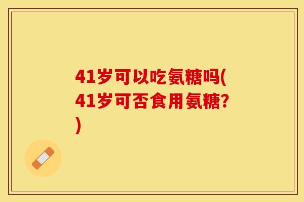 41岁可以吃氨糖吗(41岁可否食用氨糖？)