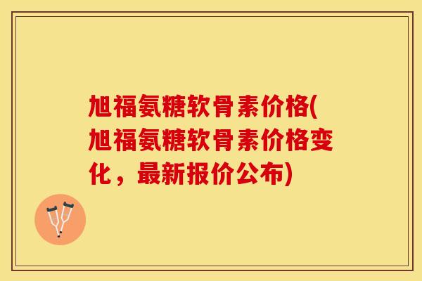 旭福氨糖软骨素价格(旭福氨糖软骨素价格变化，最新报价公布)