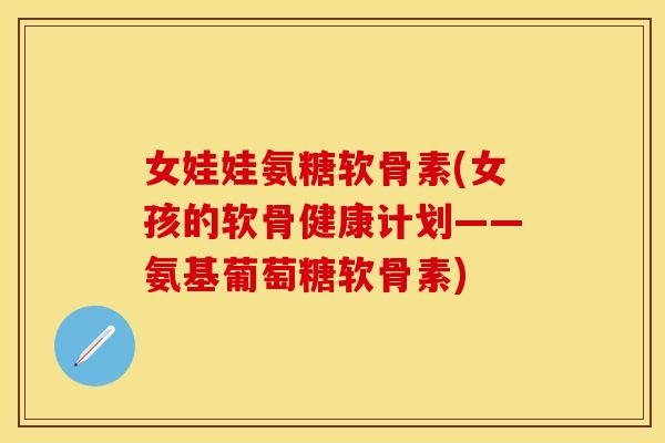 女娃娃氨糖软骨素(女孩的软骨健康计划——氨基葡萄糖软骨素)