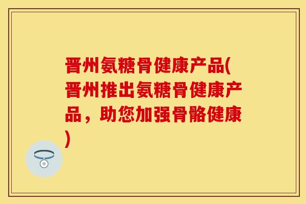 晋州氨糖骨健康产品(晋州推出氨糖骨健康产品，助您加强骨骼健康)