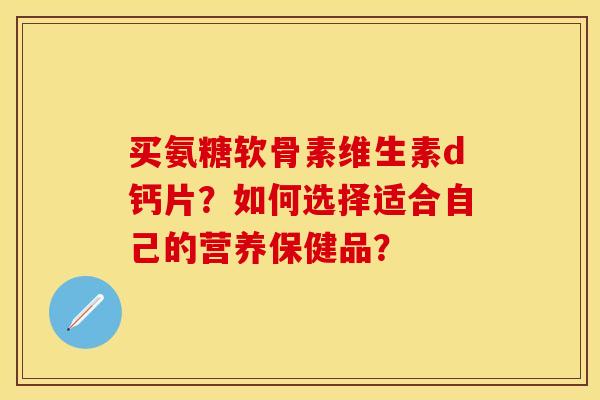 买氨糖软骨素维生素d钙片？如何选择适合自己的营养保健品？