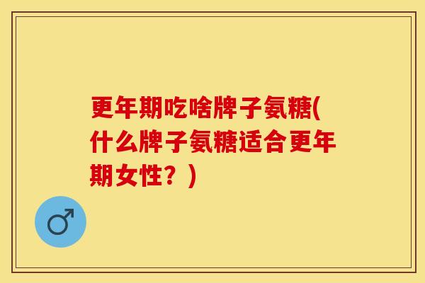 更年期吃啥牌子氨糖(什么牌子氨糖适合更年期女性？)
