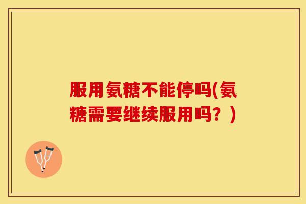 服用氨糖不能停吗(氨糖需要继续服用吗？)