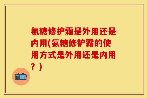 氨糖修护霜是外用还是内用(氨糖修护霜的使用方式是外用还是内用？)