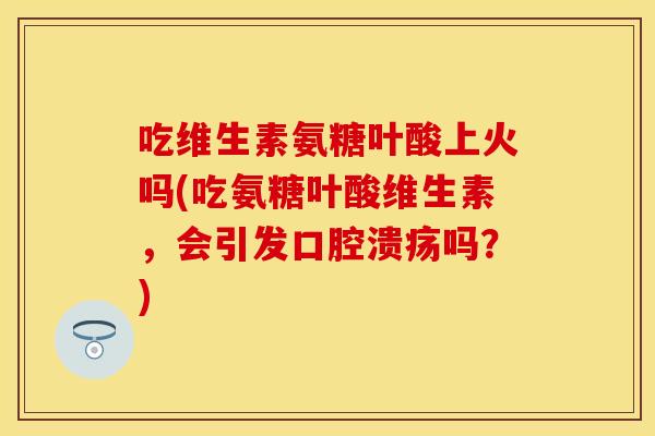 吃维生素氨糖叶酸上火吗(吃氨糖叶酸维生素，会引发口腔溃疡吗？)