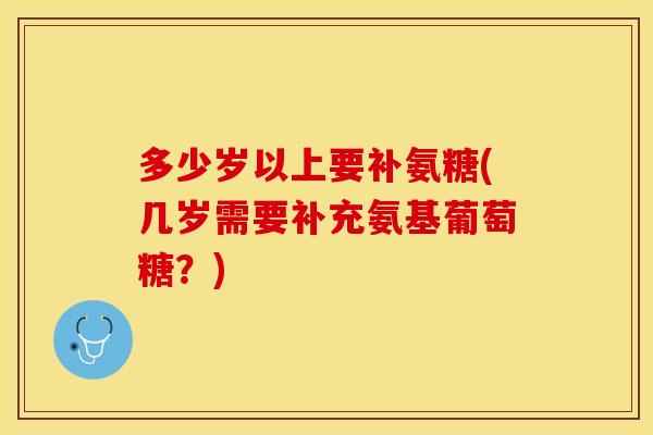 多少岁以上要补氨糖(几岁需要补充氨基葡萄糖？)