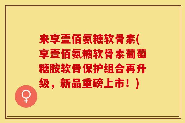 来享壹佰氨糖软骨素(享壹佰氨糖软骨素葡萄糖胺软骨保护组合再升级，新品重磅上市！)