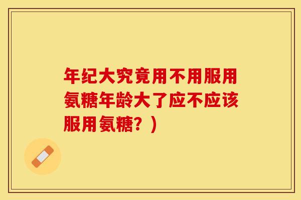 年纪大究竟用不用服用氨糖年龄大了应不应该服用氨糖？)