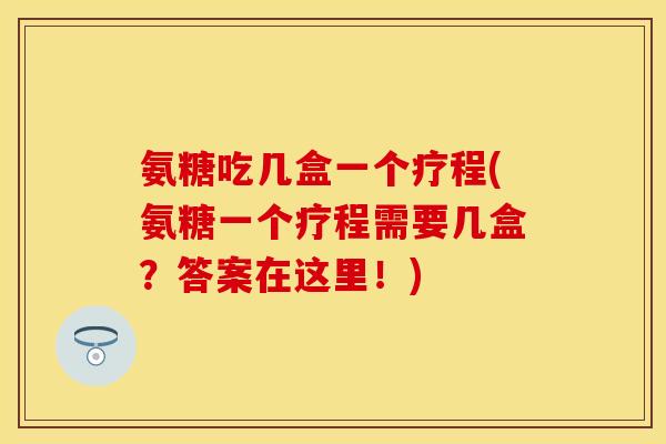 氨糖吃几盒一个疗程(氨糖一个疗程需要几盒？答案在这里！)-第1张图片-关节保镖
